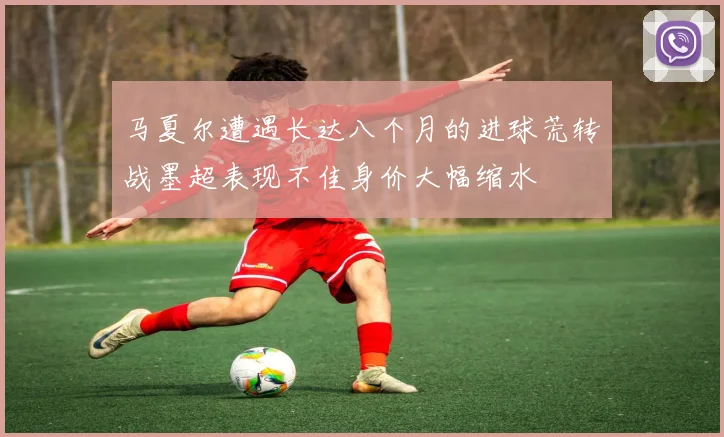 马夏尔遭遇长达八个月的进球荒转战墨超表现不佳身价大幅缩水