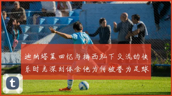 迪纳塔莱回忆与梅西私下交流的快乐时光深刻体会他为何被誉为足球历史最佳