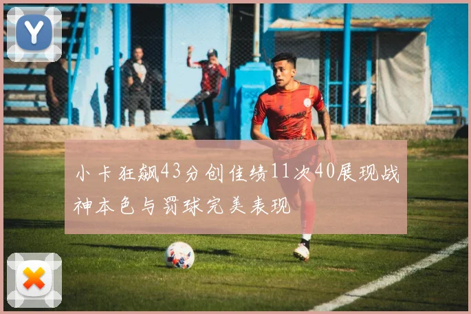 小卡狂飙43分创佳绩11次40展现战神本色与罚球完美表现