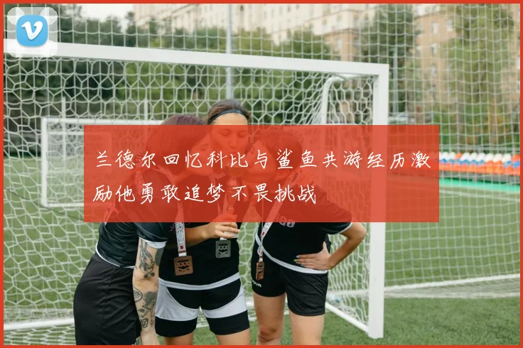 兰德尔回忆科比与鲨鱼共游经历激励他勇敢追梦不畏挑战