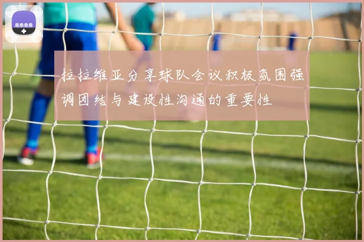 拉拉维亚分享球队会议积极氛围强调团结与建设性沟通的重要性