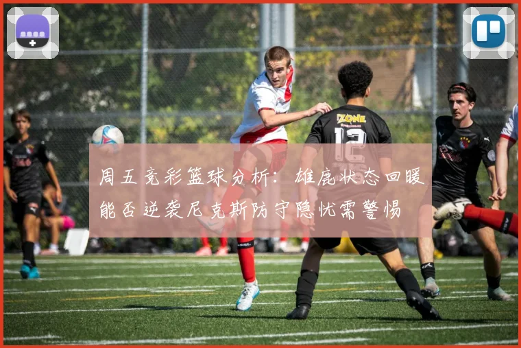 周五竞彩篮球分析：雄鹿状态回暖能否逆袭尼克斯防守隐忧需警惕