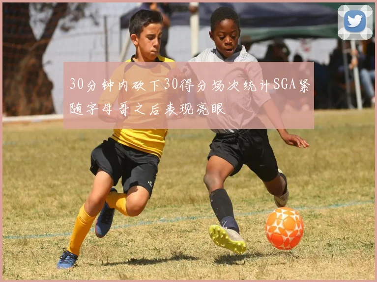 30分钟内砍下30得分场次统计SGA紧随字母哥之后表现亮眼