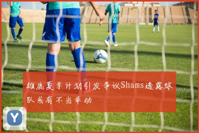 雄鹿夏季计划引发争议Shams透露球队或有不当举动