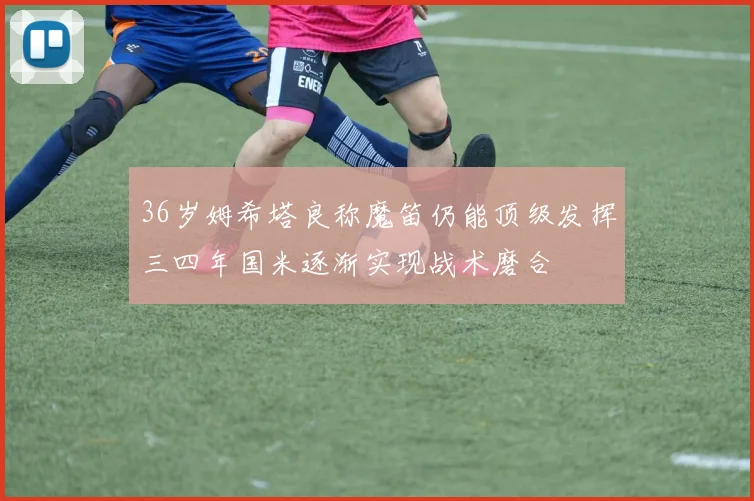 36岁姆希塔良称魔笛仍能顶级发挥三四年国米逐渐实现战术磨合