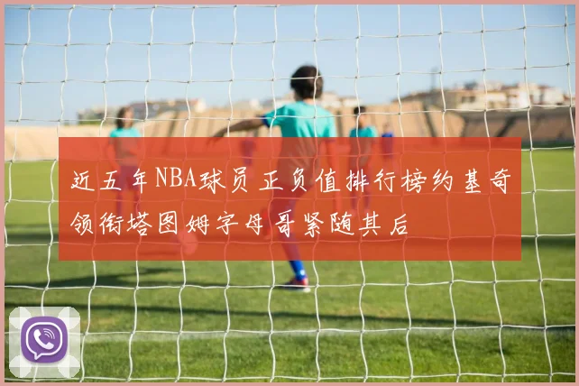 近五年NBA球员正负值排行榜约基奇领衔塔图姆字母哥紧随其后