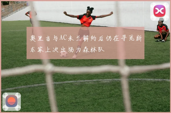奥里吉与AC米兰解约后仍在寻觅新东家上次出场为森林队