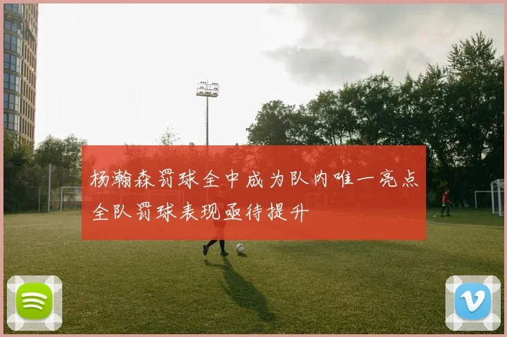 杨瀚森罚球全中成为队内唯一亮点全队罚球表现亟待提升