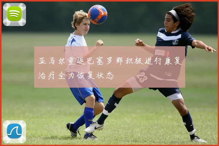亚马尔重返巴塞罗那积极进行康复治疗全力恢复状态