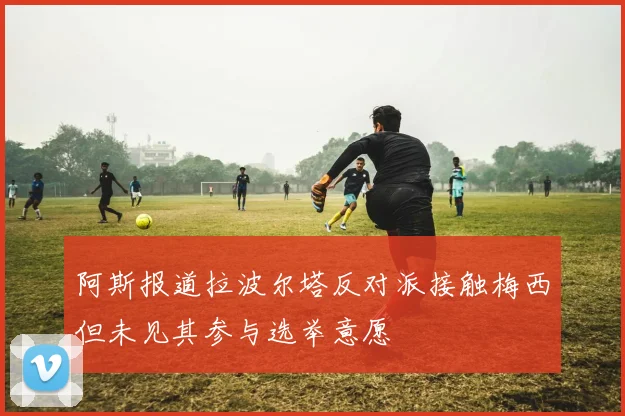阿斯报道拉波尔塔反对派接触梅西但未见其参与选举意愿