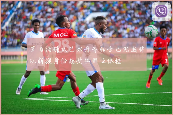 罗马诺确认巴尔丹齐转会已完成将以新援身份接受热那亚体检