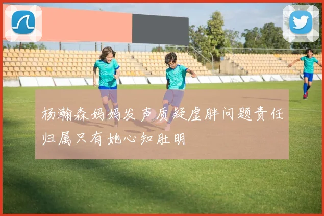 杨瀚森妈妈发声质疑虚胖问题责任归属只有她心知肚明
