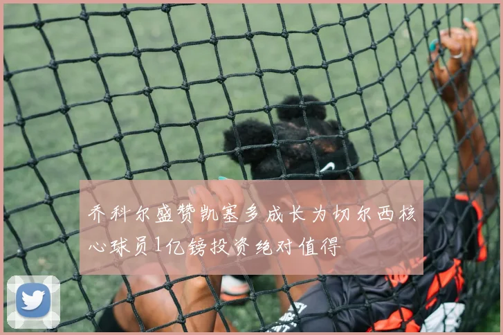 乔科尔盛赞凯塞多成长为切尔西核心球员1亿镑投资绝对值得