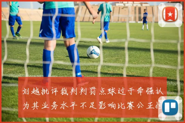 刘越批评裁判判罚点球过于牵强认为其业务水平不足影响比赛公正性
