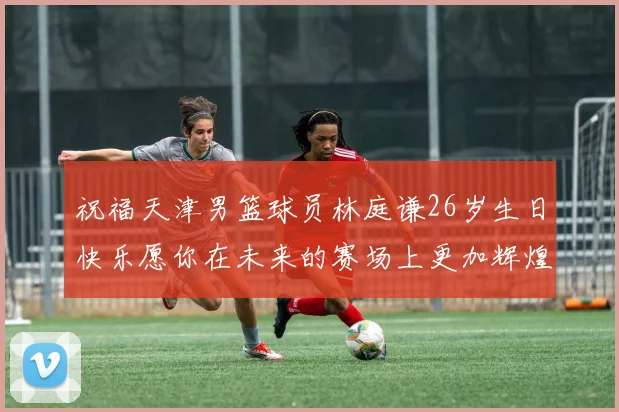祝福天津男篮球员林庭谦26岁生日快乐愿你在未来的赛场上更加辉煌