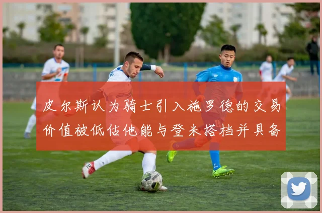 皮尔斯认为骑士引入施罗德的交易价值被低估他能与登米搭档并具备防守能力