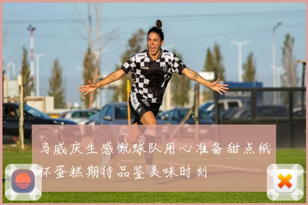 马威庆生感慨球队用心准备甜点纸杯蛋糕期待品鉴美味时刻