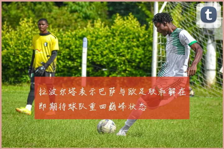 拉波尔塔表示巴萨与欧足联和解在即期待球队重回巅峰状态