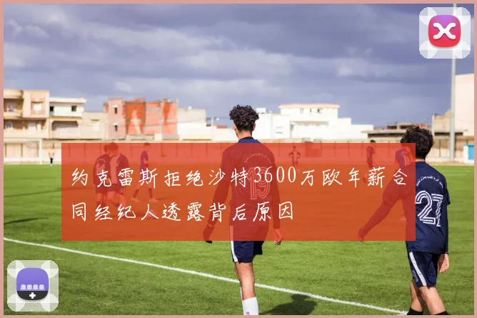 约克雷斯拒绝沙特3600万欧年薪合同经纪人透露背后原因