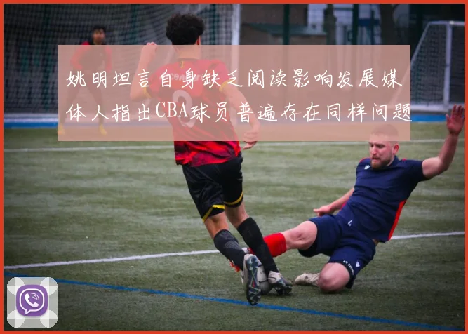 姚明坦言自身缺乏阅读影响发展媒体人指出CBA球员普遍存在同样问题