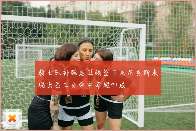 骑士队补强后卫线签下米尼克斯表现出色三分命中率超四成