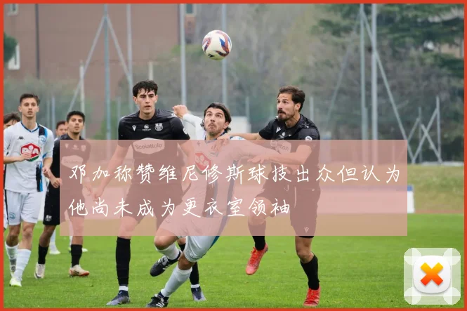 邓加称赞维尼修斯球技出众但认为他尚未成为更衣室领袖