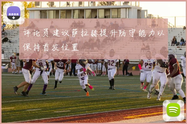 评论员建议萨拉赫提升防守能力以保持首发位置