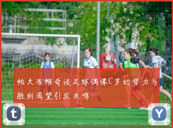 帕夫洛维奇谈足球偶像C罗的努力与胜利渴望引发共鸣