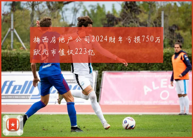 梅西房地产公司2024财年亏损750万欧元市值仅223亿